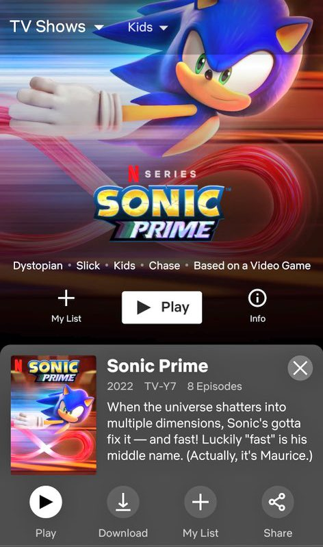 TV Shows Dystopian Slick Kids Chase Based on a Video Game . + My List SONIC PRIME Play Kids SERIES SONIC PRIME Play ↓ Download Sonic Prime 2022 TV-Y7 8 Episodes When the universe shatters into multiple dimensions, Sonic's gotta fix it- and fast! Luckily "fast" is his middle name. (Actually, it's Maurice.) + Info My List go Share