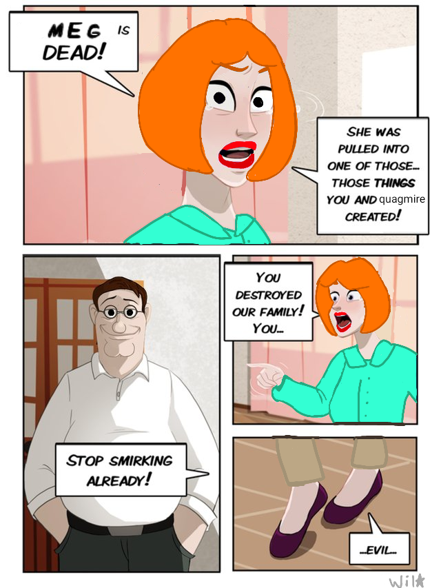 MEG IS DEAD! STOP SMIRKING ALREADY! You DESTROYED OUR FAMILY! YOU... SHE WAS PULLED INTO ONE OF THOSE... THOSE THINGS YOU AND quagmire CREATED! ...EVIL... Wilk