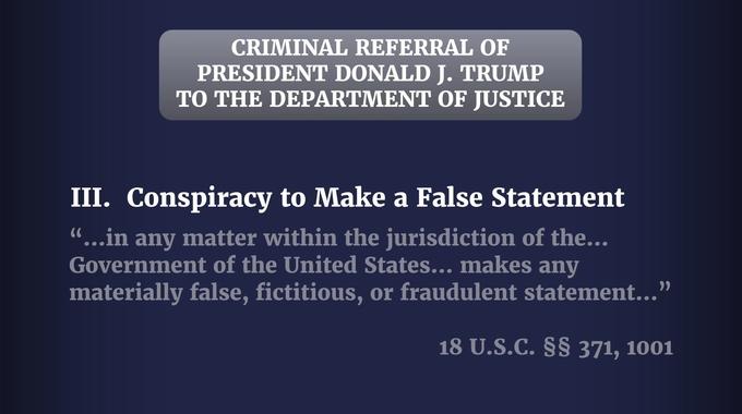 CRIMINAL REFERRAL OF PRESIDENT DONALD J. TRUMP TO THE DEPARTMENT OF JUSTICE III. Conspiracy to Make a False Statement "...in any matter within the jurisdiction of the... Government of the United States... makes any materially false, fictitious, or fraudulent statement..." 18 U.S.C. §§ 371, 1001