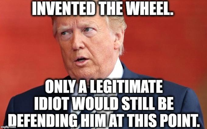 INVENTED THE WHEEL. ONLY A LEGITIMATE IDIOT WOULD STILL BE DEFENDING HIM AT THIS POINT.