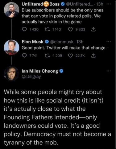 Unfiltered Boss @Unfiltered... - 13h Blue subscribers should be the only ones that can vote in policy related polls. We actually have skin in the game 1430 1140 9803 1 Elon Musk @elonmusk 13h Good point. Twitter will make that change. 7.741 4209 22,7K 1 lan Miles Cheong @stillgray While some people might cry about how this is like social credit (it isn't) it's actually close to what the Founding Fathers intended-only landowners could vote. It's a good policy. Democracy must not become a tyranny of the mob.