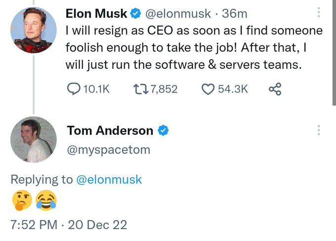 Elon Musk @elonmusk 36m I will resign as CEO as soon as I find someone foolish enough to take the job! After that, I will just run the software & servers teams. 10.1K 177,852 54.3K Tom Anderson @myspacetom Replying to @elonmusk 7:52 PM 20 Dec 22 .