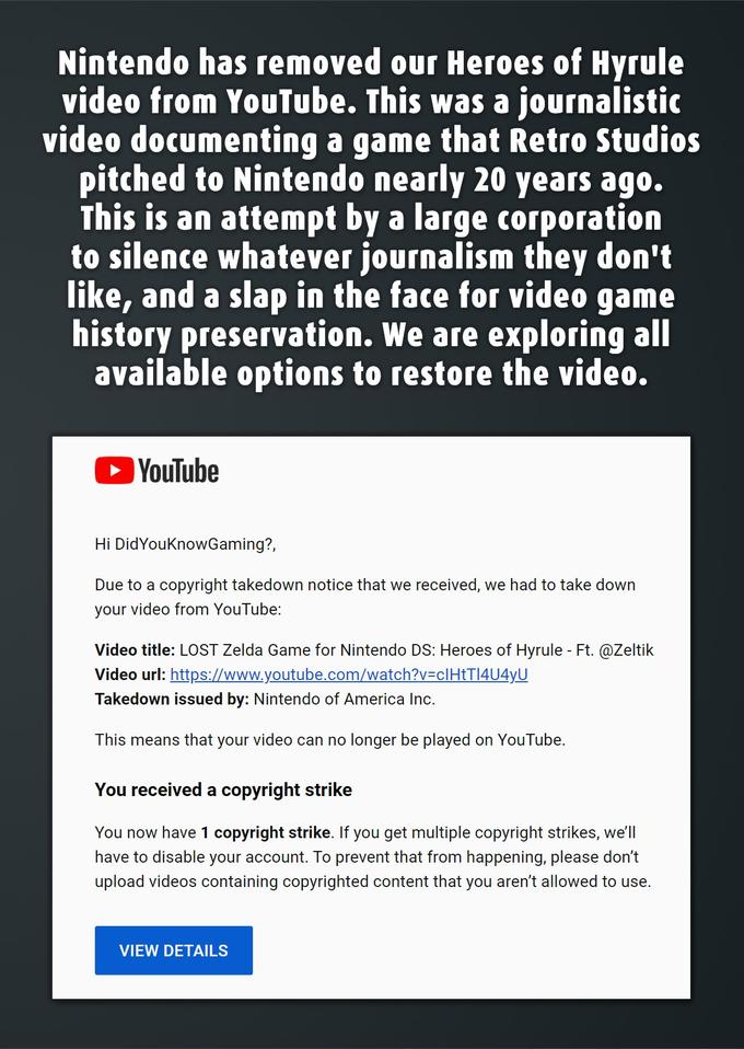 Nintendo has removed our Heroes of Hyrule video from YouTube. This was a journalistic video documenting a game that Retro Studios pitched to Nintendo nearly 20 years ago. This is an attempt by a large corporation to silence whatever journalism they don't like, and a slap in the face for video game history preservation. We are exploring all available options to restore the video. ► YouTube Hi DidYouKnowGaming?, Due to a copyright takedown notice that we received, we had to take down your video from YouTube: Video title: LOST Zelda Game for Nintendo DS: Heroes of Hyrule - Ft. @Zeltik Video url: https://www.youtube.com/watch?v=clHtT|4U4yU Takedown issued by: Nintendo of America Inc. This means that your video can no longer be played on YouTube. You received a copyright strike You now have 1 copyright strike. If you get multiple copyright strikes, we'll have to disable your account. To prevent that from happening, please don't upload videos containing copyrighted content that you aren't allowed to use. VIEW DETAILS