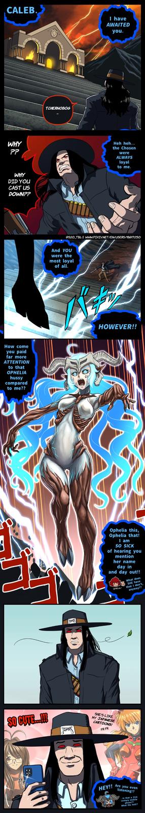 CALEB. WHY ?? WHY DID YOU CAST US DOWN?? How come you paid far more ATTENTION to that OPHELIA hussy compared to me?? TCHERNOBOG SO CUTE....!!! 177 E And YOU were the most loyal of all. I have AWAITED you. @S20_TBL || WWW.PIXIV.NET/EN/USERS/18617250 Fa Heh heh... the Chosen were ALWAYS loyal to me. 45 HOWEVER!! Ophelia this, Ophelia that! I am SO SICK of hearing you mention her name day in and day out!! OPHELIA SHE'S LIKE MY JAPANESE CARTOONS! FR FR HEY!! What does SHE have that I don't, anyway?? Are you even listening!? ...is that a 21st century mobile phone?? What the hell!?