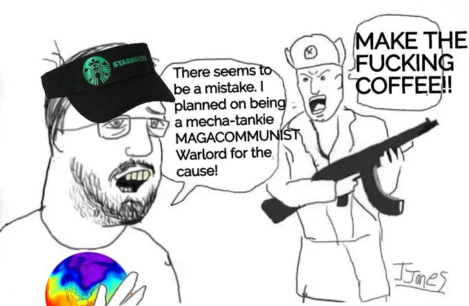 STARBUCKS There seems to be a mistake. I planned on being a mecha-tankie MAGACOMMUNIST Warlord for the cause! MAKE THE F------ COFFEE!! JJones