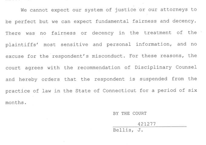 We cannot expect our system of justice or our attorneys to be perfect but we can expect fundamental fairness and decency. There was no fairness or decency in the treatment of the plaintiffs' most sensitive and personal information, and no excuse for the respondent's misconduct. For these reasons, the court agrees with the recommendation of Disciplinary Counsel and hereby orders that the respondent is suspended from the practice of law in the State of Connecticut for a period of six months. BY THE COURT 421277 Bellis, J.