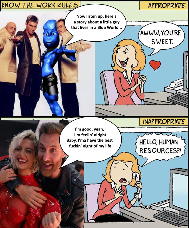 KNOW THE WORK RULES Now listen up, here's a story about a little guy that lives in a Blue World... I'm good, yeah, I'm feelin' alright Baby, I'ma have the best f-----' night of my life APPROPRIATE AWWW,YOU'RE SWEET. INAPPROPRIATE HELLO, HUMAN RESOURCES?!