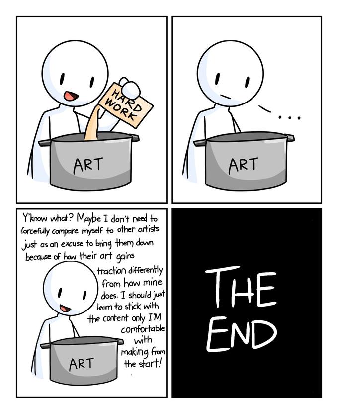ART HARD WORK Y'know what? Maybe I don't need to forcefully compare myself to other artists just as an excuse to bring them down because of how their art gains traction differently from how mine does. I should just learn to stick with the content only I'M comfortable with making from the start! ART ART THE END