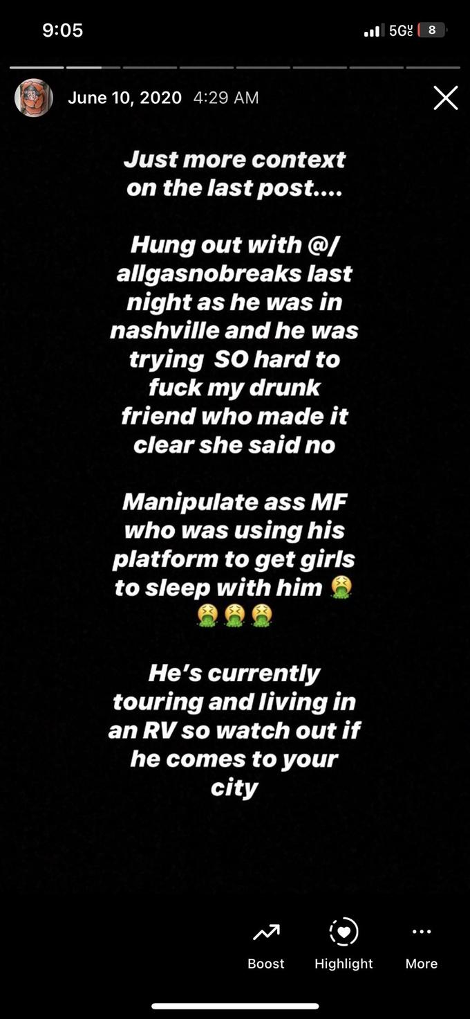 9:05 June 10, 2020 4:29 AM Just more context on the last post.... Hung out with @/ allgasnobreaks last night as he was in nashville and he was trying SO hard to f--- my drunk friend who made it clear she said no Manipulate ass MF who was using his platform to get girls to sleep with him He's currently touring and living in an RV so watch out if he comes to your city Boost 5G 8 x ●●● Highlight More
