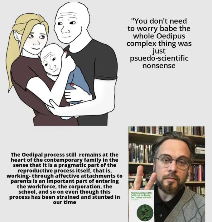 The Oedipal process still remains at the heart of the contemporary family in the sense that it is a pragmatic part of the reproductive process itself, that is, working-through affective attachments to parents is an important part of entering the workforce, the corporation, the school, and so on even though this process has been strained and stunted in our time "You don't need to worry babe the whole Oedipus complex thing was just psuedo-scientific nonsense Psychoanalysis and the Politics of the Family: The Crisis of Initiation AUT DIQU