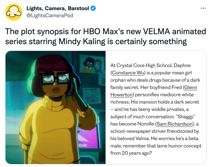 Lights, Camera, Barstool @LightsCamera Pod The plot synopsis for HBO Max's new VELMA animated series starring Mindy Kaling is certainly something SOON! ... At Crystal Cove High School, Daphne (Constance Wu) is a popular mean girl orphan who deals drugs because of a dark family secret. Her boyfriend Fred (Glenn Howerton) personifies mediocre white richness. His mansion holds a dark secret and he has teeny widdle privates, a subject of much conversation. "Shaggy" has become Norville (Sam Richardson), a school-newspaper striver friendzoned by his beloved Velma. He worries he's a beta male; remember that lame humor concept from 20 years ago?