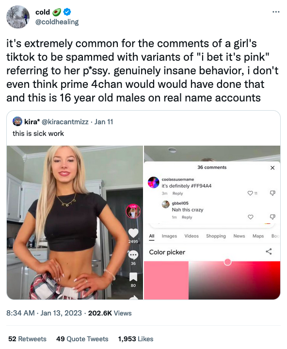 cold @coldhealing it's extremely common for the comments of a girl's tiktok to be spammed with variants of "i bet it's pink" referring to her p*ssy. genuinely insane behavior, i don't even think prime 4chan would would have done that and this is 16 year old males on real name accounts kira* @kiracantmizz. Jan 11 this is sick work 2495 36 80 8:34 AM - Jan 13, 2023 202.6K Views coolassusername it's definitely #FF94A4 3m Reply All Images 52 Retweets 49 Quote Tweets 1,953 Likes 36 comments gbbell05 Nah this crazy 1m Reply Color picker Videos Shopping ⠀ News Maps B Boo Product Sleeve Font Screenshot