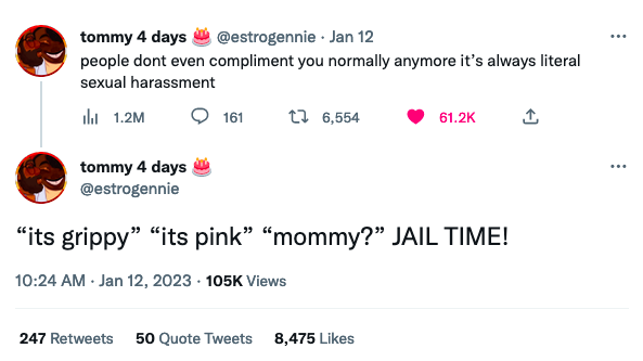 tommy 4 days @estrogennie. Jan 12 people dont even compliment you normally anymore it's always literal sexual harassment il 1.2M tommy 4 days @estrogennie 161 6,554 61.2K "its grippy" "its pink" "mommy?" JAIL TIME! 10:24 AM - Jan 12, 2023 - 105K Views 247 Retweets 50 Quote Tweets 8,475 Likes *** ***