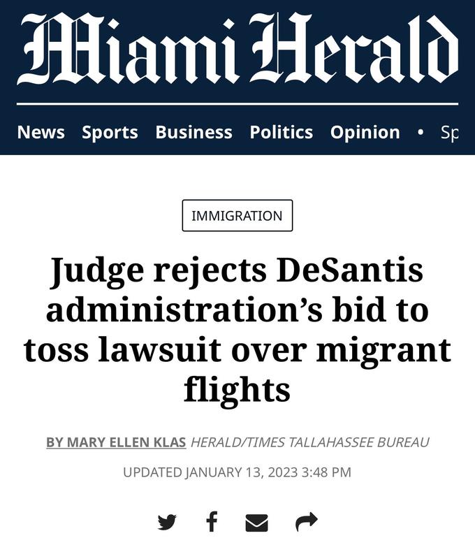 Miami Herald News Sports Business Politics Opinion • Sp IMMIGRATION Judge rejects DeSantis administration's bid to toss lawsuit over migrant flights BY MARY ELLEN KLAS HERALD/TIMES TALLAHASSEE BUREAU UPDATED JANUARY 13, 2023 3:48 PM f