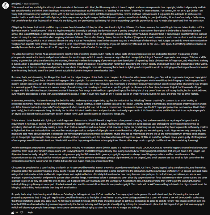@Majoraz 4 days ago (edited) This was a fun video, and I dig the attempt to educate about the issues with Al art, but like many videos it doesn't explain and even misrepresents how copyright, intellectual property, and fair use actually works, and I think that's leading to misunderstandings about stuff like if the Al is "stealing" or the role of "creativity" in these debates. For context, I'm not an Al guy (in fact I do worry that corporations may undercut artists with it), but I am somebody invested in Intellectual property law, reform, and have followed cases & legislation for a decade. In particular, I'm worried that in a well intentioned bid to fight Al, artists may encourage legal changes that backfire and open human artists to liability too, not just limiting Al, as there's actually a fairly strong Fair use defense for a lot (but not all) of what Al's are doing, and any precedence set limiting Fair Use or expanding Copyright protection to stop Al might also apply and limit real artists too. Obligatory disclaimer that IANAL and that my comment here is based on US law, for other countries it might be different: For those unaware, the main thing in fair use determination is if the derivative work is "transformative". This is a legal concept that basically is asking is the derivative work is putting enough of a new spin on the original in both/either a literal and abstract sense. This is an IMMENSELY complicated concept, though, and to be honest, it's sort of impossible to cover entirely within Youtube's character limit: If something is transformative is just one aspect of many the courts consider when weighing a fair use defense: There's also Parody claims; there's the "4 pillars" (Purpose of a work, Nature of a work, how much of a work is used, and commercial impact), which a lot of sites act like are the only 4 but as i've explained there's other aspects too; and a whole host of other things. And Judges can and do invent new standards or weigh certain aspects more or less: You can satisfy a lot of requirements and still be infringing, or you can satisfy very little and still be fair use.... BUT, again, if something is transformative is usually the main factor, and this would be 12 pages long otherwise, so that's what i'm focusing on. The video here almost frames Al as almost splicing together bits of existing images, but in reality no actual parts of input images are cut out and pasted together. It's gleaning artistic principals via examine the trends and patterns between the input images, which it uses to develop an algorithm that can apply the things it "learned" to generate new images. This has a VERY strong argument for being transformative: For starters, the actual medium is changing. If you write up a text description of a painting, that's obviously not infringement, and what the Al is doing is even LESS of a adaptation then that: it's merely documenting select principals of it's composition rather then describing the work in totality, and not just from it but thousands of other works, where any one of them is merely a small part of the new whole. If anything it's more akin to saying that a book on lighting and composition would be infringing on the images the author looked at while writing the book, even if the book doesn't actually include the images or even describe them. If course, that's just discussing the Al algorithm itself, not the output images: I think that's more complex: As this entire video demonstrates, you CAN ask Al to generate images of copyrighted characters (like Goku), and that's obviously infringing on DB's copyright. You can also use Al to spruce up or "uncrop" existing images, which would likely be infringing on that image you had it modify: In both cases you can tell what the original character or image was. But if you're having the Al generate a brand new output image without specific copyrighted characters (say "Dragon in a swimming pool", then chances are no one image of a swimming pool or a dragon it used as an input is going to be obvious in the final piece, because it's just 1 of thousands of input images with little individual impact. It may not matter if the entire final image is derived from copyrighted inputs if only tiny bits of any one of them are still recognizable, but i'm admittedly not sure what the precedence is there with, say photobashing cases. I THINK it's just how much of any 1 is used based on what I've found, but I'm not sure. and there may be other factors. In any case, something I AM sure is wrong that both this video and many other people bring up, that the notion that the Al lacking "human creativity" in contrast to an artist looking at references somehow makes it not fair use or transformative. This just isn't true, at least in current law, as far as I know: Certainly, putting a themetically interesting and creative spin on a work can AID a Transformative (or especially Parody) argument when claiming fair use, but it's not a requirement. You do need human input to GET copyright protection, see Naruto v. David Slater (yes, really), but that's a separate thing. Similarly, the fact that Al's don't need to learn and practice also isn't really important in if it's Transformative, and the idea that it can replicate people's art styles also doesn't matter, as Copyright doesn't protect "Style", just specific works or characters, things, etc. This is where I think the risk with fighting Al via infringement claims starts: What if there IS a legal case or law passed changing that, and now creativity or requiring effort/practice IS a requirement in Fair use, or style IS now protected by copyright: Suddenly now you, as a actual, real human artist, might get sued because your art happens to stylistically look similar to somebody else's art. Or somebody making a piece of art that's a derivative work as a human artist now has a higher bar for claiming fair use because they have to prove it's sufficiently creative or high effort. Fair use is already WAY narrower then most people realize, and you of all people mark should know that. (If people are wondering why music Al generators only use royalty free music and care more about copyright, it's because the way copyright works with music is different: Music only has so many notes and the like vs the infinite spectrum of visual color, shapes, etc; so two people happening to make music with similar sections is common, and the case law with music infringement is ALREADY as such that in those cases, you're guilty of infringement often anyways even if it wasn't intentional. We do NOT want that happening with visual art copyright too. There's other ways music copyright is different too, like mandatory licensing) And the same giant corporations people are worried about misuing Al to undercut artists (which, again, is a real concern) would LOO00000OVE to have this happen: It would make it way, way easier for them to go after random people online with Copyright claims and C&D's: Imagine Disney Toei sueing somebody for making original characters that are just done in the Dragon Ball Style despite not actually being DB characters or using any copyrighted DB elements! In general, copyright expansions always benefit big corporations and hurt small creators: The corporations are too big to be sued for violations (such as when Family guy stole some guy's youtube clip then DMCA'd the original), and small creators are too small to fight back when the corporations sue them, even if what the creator did was fair use. Again, mark, you should know this. Of course, it's possible that a court's ruling or a law in an Al case could be worded in such a way that precedence would apply JUST to Al (Again, beyond being transformative, say, the market impact is part of fair use determination, and Al due to it's ease of use and lack of practice/skill is extra disruptive to the art market), but the courts have CONSISTENTLY passed laws and made rulings that hurt smaller artists and benefit corporations: As I explained before, ultimately it doesn't matter how many Fair use principals you do or don't meet, sometimes you win or lose anyways: In practice, how rich and powerful you are often decides things, many times before it even gets to court since big corporations can force settlements or draw cases out and the other side has to give in, or they can lobby for laws to pass. As it applies here, we've already seen the Concept Art Association's anti-Al fundraiser state they want to get the Copyright Alliance industry lobby group Disney etc are a part of to be involved, who want to use anti-Al sentiments to expand copyright. The courts will be WAY more willing to listen to the big corporations at the lobbying table or filing Amicus Briefs then they will small artists. So yeah, that's why I think framing what Al does as "stealing" or talking about how it's "not creative" or "can copy styles" is dangerous: It's well intentioned, but it's framing the issue and presenting arguments that, if they gain legal traction, could be disastrous to the rights of real human artists, as we can't guarantee that a court will rule or a law will be worded in such a way that those limitations would only apply to Al. As for how to combat it instead, I think there should be a push to get the Al companies to agree to stick to Royalty Free images on their own, like how the ESRB was formed without goverment regulation by the Games industry, and that people should just try to keep the precedence in place that Al images don't get their own copyright (which will discourage people from using Al in corporate contexts) without trying to claim the Al or the Al images are infringing. 38 se Reply