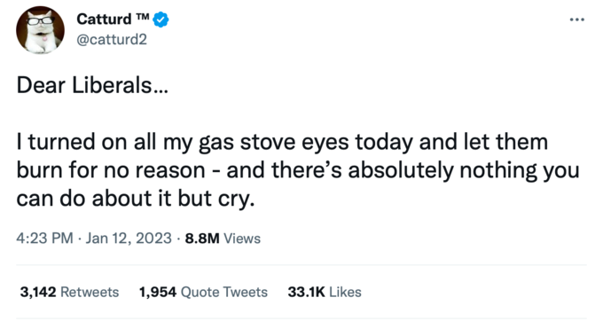 Catturd ™ @catturd2 Dear Liberals... I turned on all my gas stove eyes today and let them burn for no reason - and there's absolutely nothing you can do about it but cry. 4:23 PM Jan 12, 2023 8.8M Views . 3,142 Retweets 1,954 Quote Tweets 33.1K Likes