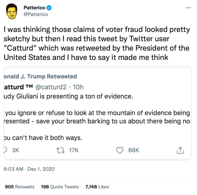 Patterico @Patterico I was thinking those claims of voter fraud looked pretty sketchy but then I read this tweet by Twitter user "Catturd" which was retweeted by the President of the United States and I have to say it made me think onald J. Trump Retweeted atturd TM @catturd2 10h udy Giuliani is presenting a ton of evidence. you ignore or refuse to look at the mountain of evidence being resented - save your breath barking to us about there being no ou can't have it both ways. 3K 17K 6:03 AM Dec 1, 2020 905 Retweets 198 Quote Tweets 7,148 Likes 66K ↑