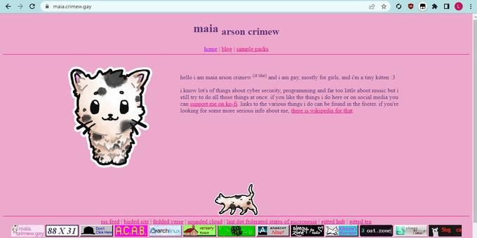 ← → C maia. crimew.gay maia.crimew.gay 88 X 31 maia Don't Click Here arson crimew home | blog | sample packs hello i am maia arson crimew (it/she) and i am gay, mostly for girls, and i'm a tiny kitten :3 i know lot's of things about cyber security, programming and far too little about music but i still try to do all those things at once. if you like the things i do here or on social media you can support me on ko-fi. links to the various things i do can be found in the footer. if you're looking for some more serious info about me, there is wikipedia for that. rss feed birded site | fedded verse | sounded cloud | last dot federated states of micronesia | gitted hub gitted tea versary S ANARCHY Sleegy f A sleeqy fKitten's a oat.zone town Now! Zone A.C.A.B. archlinux radio Korner D slimes... "Now! L Slug ca