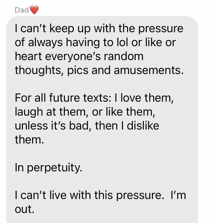 Dad I can't keep up with the pressure of always having to lol or like or heart everyone's random thoughts, pics and amusements. For all future texts: I love them, laugh at them, or like them, unless it's bad, then I dislike them. In perpetuity. I can't live with this pressure. I'm out.