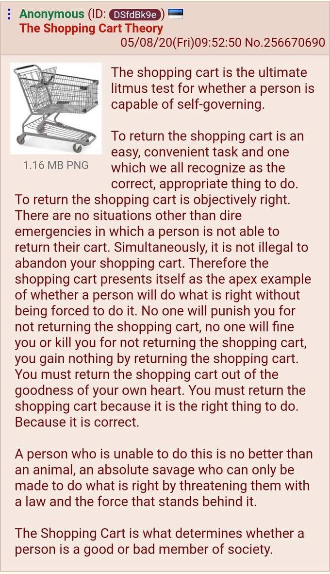 : Anonymous (ID: DSfdBk9e The Shopping Cart Theory 05/08/20(Fri)09:52:50 No.256670690 The shopping cart is the ultimate litmus test for whether a person is capable of self-governing. To return the shopping cart is an easy, convenient task and one which we all recognize as the correct, appropriate thing to do. To return the shopping cart is objectively right. There are no situations other than dire emergencies in which a person is not able to return their cart. Simultaneously, it is not illegal to abandon your shopping cart. Therefore the shopping cart presents itself as the apex example of whether a person will do what is right without being forced to do it. No one will punish you for not returning the shopping cart, no one will fine you or kill you for not returning the shopping cart, you gain nothing by returning the shopping cart. You must return the shopping cart out of the goodness of your own heart. You must return the shopping cart because it is the right thing to do. Because it is correct. 1.16 MB PNG A person who is unable to do this is no better than an animal, an absolute savage who can only be made to do what is right by threatening them with a law and the force that stands behind it. The Shopping Cart is what determines whether a person is a good or bad member of society.