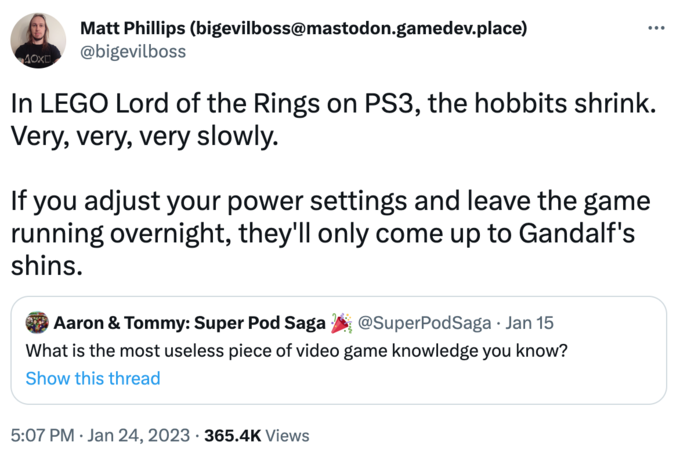 AOXO Matt Phillips (bigevilboss@mastodon.gamedev.place) @bigevilboss : In LEGO Lord of the Rings on PS3, the hobbits shrink. Very, very, very slowly. Aaron & Tommy: Super Pod Saga @SuperPodSaga • Jan 15 What is the most useless piece of video game knowledge you know? Show this thread ... If you adjust your power settings and leave the game running overnight, they'll only come up to Gandalf's shins. 5:07 PM Jan 24, 2023 365.4K Views