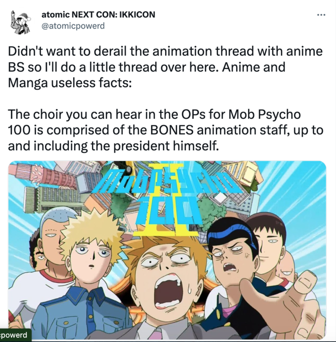 atomic NEXT CON: IKKICON @atomicpowerd Didn't want to derail the animation thread with anime BS so I'll do a little thread over here. Anime and Manga useless facts: The choir you can hear in the OPs for Mob Psycho 100 is comprised of the BONES animation staff, up to and including the president himself. powerd VAM 100 OR