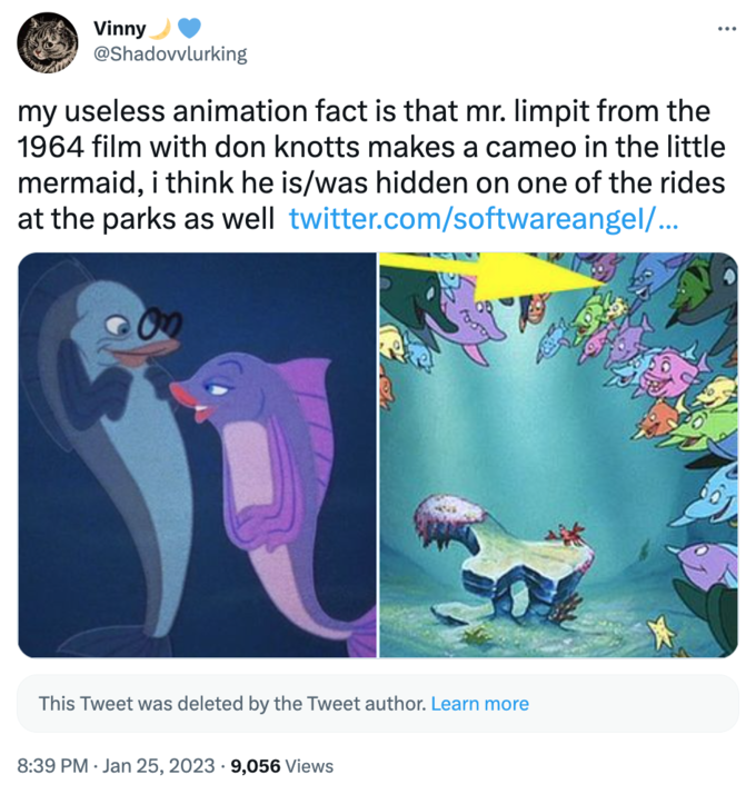 Vinny @Shadovvlurking my useless animation fact is that mr. limpit from the 1964 film with don knotts makes a cameo in the little mermaid, i think he is/was hidden on one of the rides at the parks as well twitter.com/softwareangel/... This Tweet was deleted by the Tweet author. Learn more 8:39 PM Jan 25, 2023 9,056 Views