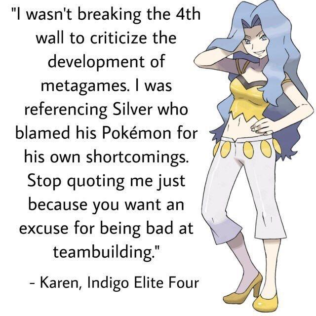 "I wasn't breaking the 4th wall to criticize the development of metagames. I was referencing Silver who blamed his Pokémon for his own shortcomings. Stop quoting me just because you want an excuse for being bad at teambuilding." - Karen, Indigo Elite Four VOTO O