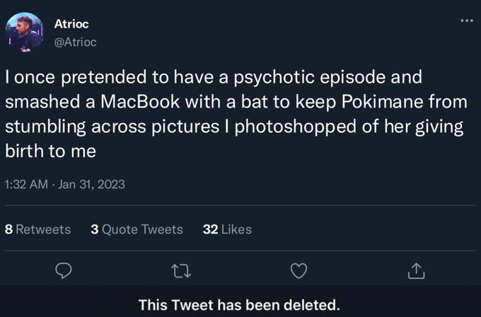Atrioc @Atrioc I once pretended to have a psychotic episode and smashed a MacBook with a bat to keep Pokimane from stumbling across pictures I photoshopped of her giving birth to me 1:32 AM Jan 31, 2023 8 Retweets 3 Quote Tweets 32 Likes : 22 This Tweet has been deleted.