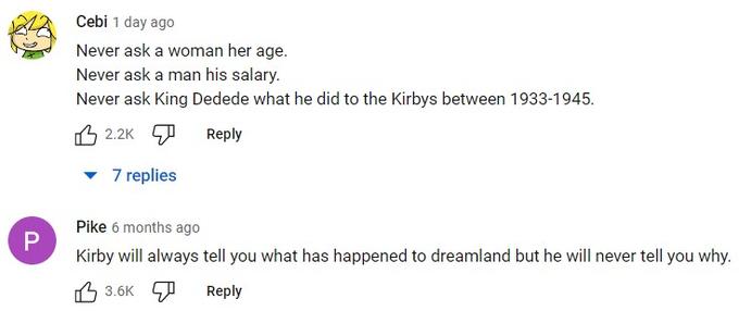 P Cebi 1 day ago Never ask a woman her age. Never ask a man his salary. Never ask King Dedede what he did to the Kirbys between 1933-1945. 2.2K Reply 7 replies Pike 6 months ago Kirby will always tell you what has happened to dreamland but he will never tell you why. 3.6K Reply