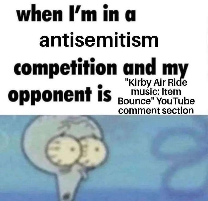 when I'm in a antisemitism competition and my opponent is "Kirby Air Ride music: Item Bounce" YouTube comment section