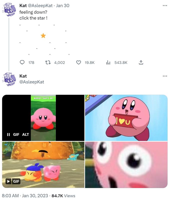 allah Le Kat @Asleepkat • Jan 30 feeling down? click the star! GIF Kat 178 @Asleepkat II GIF ALT KIRBY SAYS HI! 4,002 8:03 AM Jan 30, 2023 84.7K Views 19.8K il 543.8K : ...