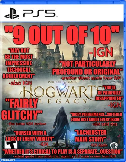 PS5. "9 OUT OF 10" "MAY NOT BE THE MOST PIGN "NOT PARTICULARLY PROFOUND OR ORIGINAL" another direct quote from IGN PORTKEY GAMES HOGWARTE FAIRLYLEGACY IGN YOU'LL BE PAINFULLY DISAPPOINTED" IMPRESSIVE TECHNICAL ACHIEVEMENT -also IGN GLITCHY™ -the same IGN review "CURSED WITH A LACK OF ENEMY VARIETY" -IGN "DICEY PERFORMANCE...SUFFERED FROM JUST ABOUT EVERY ISSUE" -IGN said this LACKLUSTER MAIN STORY" IGN again B "WHETHER IT'S ETHICAL TO PLAY IS A SEPARATE QUESTION" -actual quote from what it is, again, a 9.0 score review from IGN imgflip.com