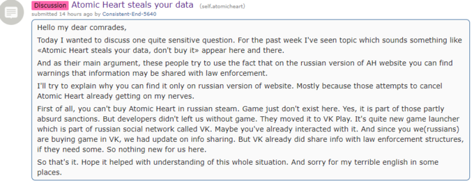 Discussion Atomic Heart steals your data (self.atomicheart) submitted 14 hours ago by Consistent-End-5640 Hello my dear comrades, Today I wanted to discuss one quite sensitive question. For the past week I've seen topic which sounds something like *Atomic Heart steals your data, don't buy it» appear here and there. And as their main argument, these people try to use the fact that on the russian version of AH website you can find warnings that information may be shared with law enforcement. I'll try to explain why you can find it only on russian version of website. Mostly because those attempts to cancel Atomic Heart already getting on my nerves. First of all, you can't buy Atomic Heart in russian steam. Game just don't exist here. Yes, it is part of those partly absurd sanctions. But developers didn't left us without game. They moved it to VK Play. It's quite new game launcher which is part of russian social network called VK. Maybe you've already interacted with it. And since you we(russians) are buying game in VK, we had update on info sharing. But VK already did share info with law enforcement structures, if they need some. So nothing new for us here. So that's it. Hope it helped with understanding of this whole situation. And sorry for my terrible english in some places.