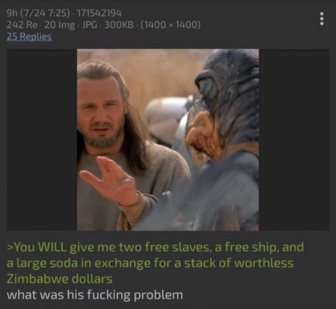 9h (7/24 7:25) 171542194 242 Re 20 Img JPG 300KB (1400x1400) 25 Replies . >You WILL give me two free slaves, a free ship, and a large soda in exchange for a stack of worthless Zimbabwe dollars what was his f------ problem :