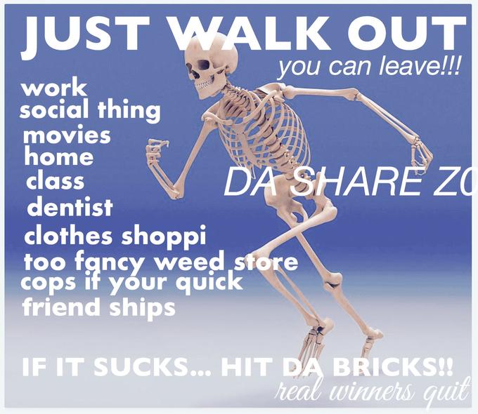 JUST WALK OUT you can leave!!! work social thing movies home class dentist clothes shoppi DA SHARE ZO too fancy weed store cops if your quick friend ships IF IT SUCKS... HIT DA BRICKS!! real winners quit