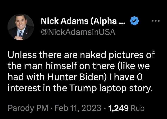 Nick Adams (Alpha ... @NickAdamsinUSA Unless there are naked pictures of the man himself on there (like we had with Hunter Biden) I have 0 interest in the Trump laptop story. Parody PM. Feb 11, 2023 1,249 Rub