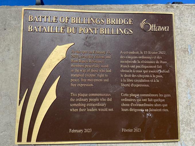 BATTLE OF BILLINGS BRIDGE Ottawa BATAILLE DU PONT BILLINGS At this spot on February 13, 2022, everyday citizens and Ram Ranch Resistance members peacefully stood in the way of those who had trampled citizens' right to peace, free movement and free expression. This plaque commemorates the ordinary people who did something extraordinary when their leaders would not. February 2023 A cet endroit, le 13 février 2022, des citoyens ordinaires et des membres de la résistance de Ram Ranch ont pacifiquement fait obstacle à ceux qui avaient bafoue le droit des citoyens à la paix, à la libre circulation et à la liberté d'expression. Cette plaque commémore les gens ordinaires qui ont fait quelque chose d'extraordinaire alors que leurs dirigeants ne faisaient rien. Février 2023