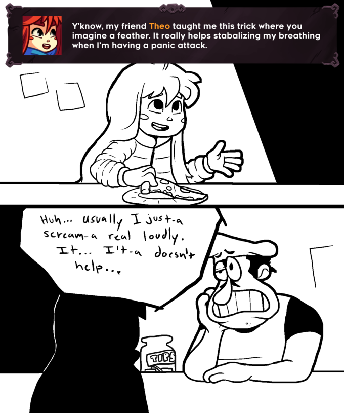 Y'know, my friend Theo taught me this trick where you imagine a feather. It really helps stabalizing my breathing when I'm having a panic attack. ik [ 17 Huh... usually I just-a scream- a real loudly. It... I't-a doesn't help... TOP!