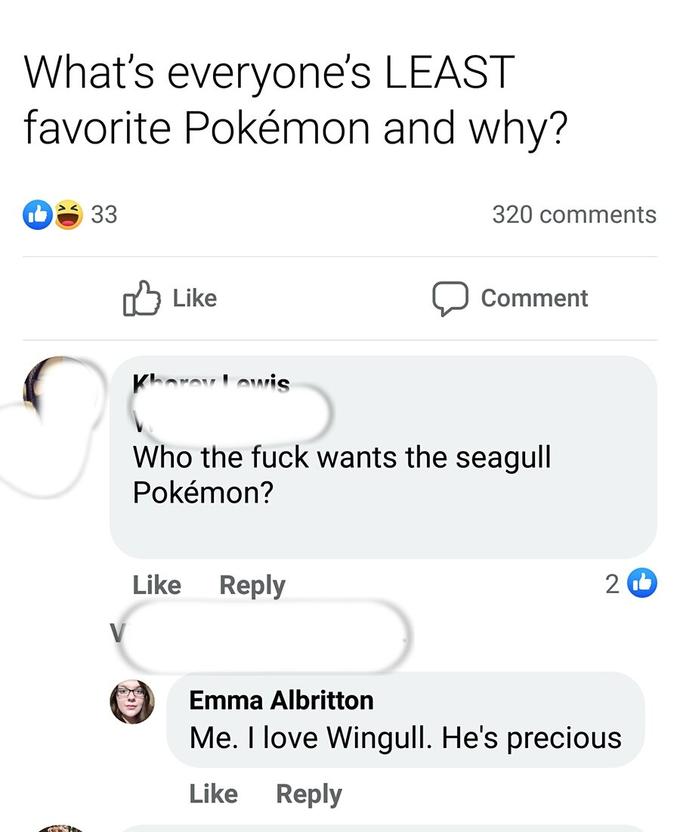 What's everyone's LEAST favorite Pokémon and why? 33 2 V Like Khorey Lewis Like 320 comments Who the f--- wants the seagull Pokémon? Reply Comment 2 Emma Albritton Me. I love Wingull. He's precious Like Reply