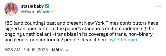 SED stasis baby @HarronWawker ... 180 (and counting) past and present New York Times contributors have signed an open letter to the paper's standards editor condemning the ongoing unethical anti-trans bias in its coverage of trans, non-binary and gender nonconforming people. Read it here nytletter.com 8:38 AM Feb 15, 2023 1.1M Views