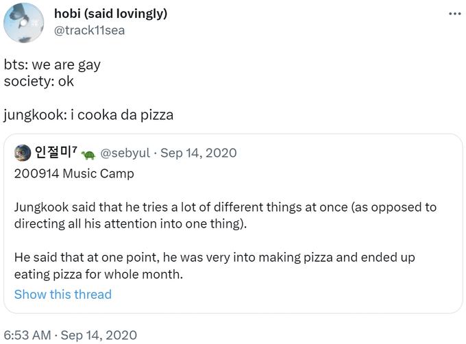 hobi (said lovingly) @track11sea bts: we are gay society: ok jungkook: i cooka da pizza 인절미기 @sebyul Sep 14, 2020 200914 Music Camp Jungkook said that he tries a lot of different things at once (as opposed directing all his attention into one thing). He said that at one point, he was very into making pizza and ended up eating pizza for whole month. Show this thread 6:53 AM . Sep 14, 2020 ...