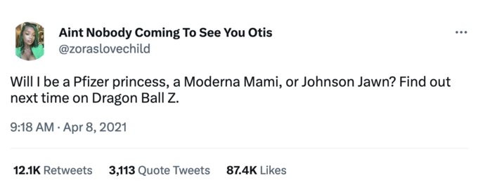 Aint Nobody Coming To See You Otis @zoraslovechild Will I be a Pfizer princess, a Moderna Mami, or Johnson Jawn? Find out next time on Dragon Ball Z. 9:18 AM. Apr 8, 2021 12.1K Retweets 3,113 Quote Tweets 87.4K Likes ...