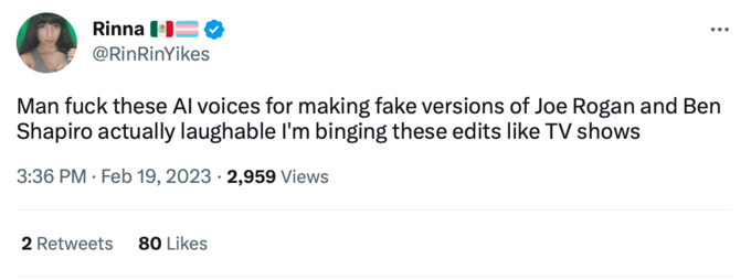 Rinna @RinRinYikes Man f--- these Al voices for making fake versions of Joe Rogan and Ben Shapiro actually laughable I'm binging these edits like TV shows 3:36 PM Feb 19, 2023 2,959 Views 2 Retweets 80 Likes