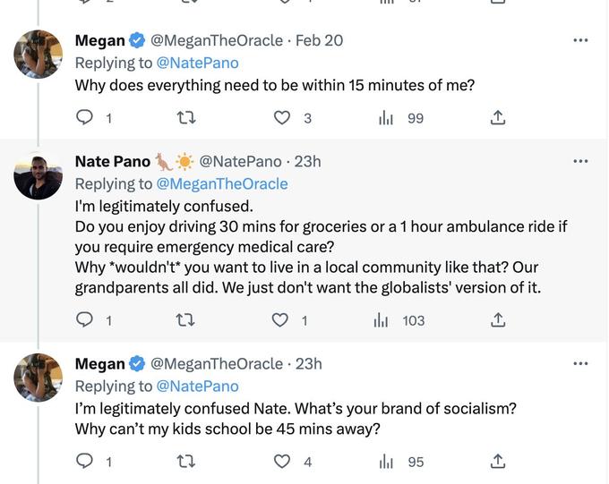 Megan @MeganTheOracle • Feb 20 Replying to @NatePano Why does everything need to be within 15 minutes of me? 27 1 1 3 @Nate Pano · 23h 1 Nate Pano Replying to @MeganTheOracle I'm legitimately confused. Do you enjoy driving 30 mins for groceries or a 1 hour ambulance ride if you require emergency medical care? Why *wouldn't* you want to live in a local community like that? Our grandparents all did. We just don't want the globalists' version of it. 27 ₁103 1 99 بار Megan @MeganTheOracle - 23h Replying to @NatePano I'm legitimately confused Nate. What's your brand of socialism? Why can't my kids school be 45 mins away? 27 4 ↑ 95 الر ↑ : ... .... ...