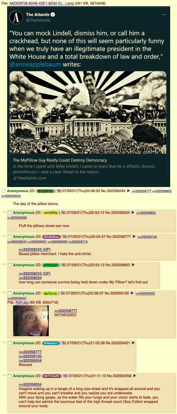 File: A6DE6F08-604B-42E1-8E92-E(...).png (261 KB, 587x648) The Atlantic @TheAtlantic A "You can mock Lindell, dismiss him, or call him a crackhead, but none of this will seem particularly funny when we truly have an illegitimate president in the White House and a total breakdown of law and order," @anneapplebaum writes: The MyPillow Guy Really Could Destroy Democracy In the time I spent with Mike Lindell, I came to learn that he is affable, devout, philanthropic-and a clear threat to the nation. theatlantic.com Anonymous (ID: WhZjBH5L) 07/29/21 (Thu)20:48:55 No.332058243 >>332058777 >>332058802 >>332059045 The day of the pillow looms. >> Anonymous (ID: +in1dYES) 07/29/21 (Thu)20:52:15 No.332058534>>332058802 >>332060258 Fluff the pillows sheet war now >> Anonymous (ID: 9VU040+s) j07/29/21(Thu)20:54:57 No.332058777 ) >>332059100 >>332059244 >>332059451 >>332059593 >>332059713 >>332058243 (OP) Based pillow merchant. I hate the anti-christ. >> Anonymous (ID: pSRcj2qF) 07/29/21 (Thu)20:55:12 No.332058802 >>332058243 (OP) >>332058534 how long can someone survive being held down under My Pillow? let's find out >> Anonymous (ID: IqsTyLnq) 07/29/21 (Thu)20:58:37 No.332059100 >>332059220 * >>332059451 File: A2A.jpg (85 KB, 830x718) >>332058777 WITNESSED >> Anonymous (ID: 5Hexxvn1) 07/29/21 (Thu)21:02:39 No.332059451 >>332058777 >>332059100 >>332059244 Blessed >> Anonymous (ID: WrT1 Co2V) 07/29/21 (Thu)21:11:13 No.332060258 1 ... >>332058534 Imagine waking up in a tangle of a king size sheet and it's wrapped all around and you can't move and you can't breathe and you realize you are underwater. With your dying gasps, as the water fills your lungs and your vision starts to fade, you can't help but admire the luxurious feel of the high thread count Giza Cotton wrapped around your body.