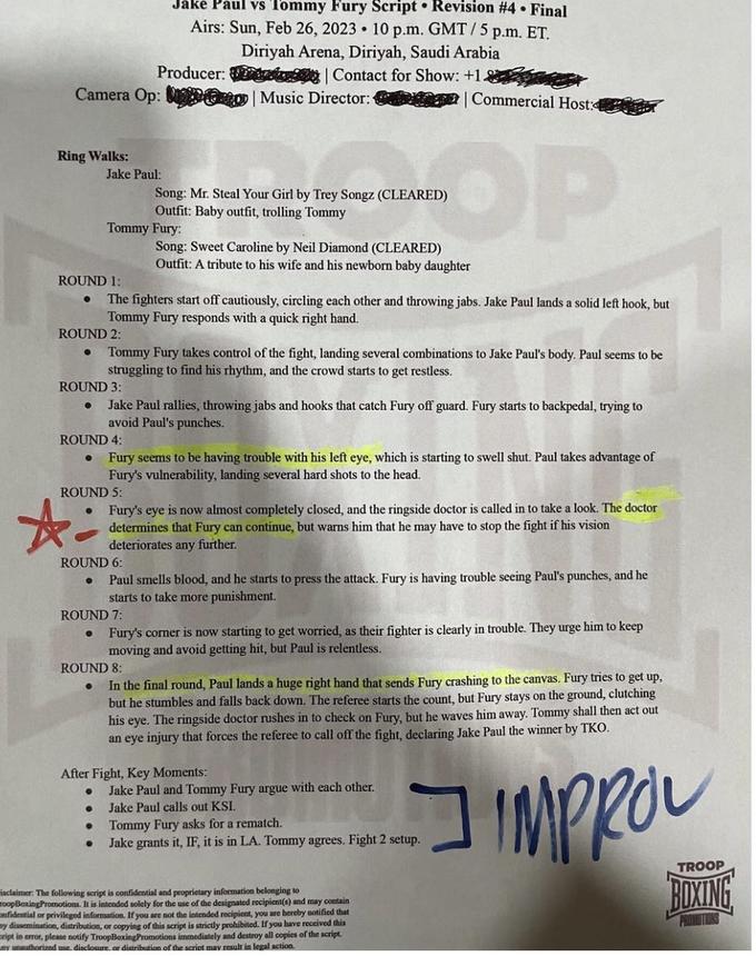 Jake Paul vs Tommy Fury Script Revision #4. Final Airs: Sun, Feb 26, 2023 10 p.m. GMT/5 p.m. ET. Producer: Camera Op: | Music Director: Ring Walks: ☆ Jake Paul: Song: Mr. Steal Your Girl by Trey Songz (CLEARED) Outfit: Baby outfit, trolling Tommy Tommy Fury: Diriyah Arena, Diriyah, Saudi Arabia | Contact for Show: +1 ROUND 1: ● The fighters start off cautiously, circling each other and throwing jabs. Jake Paul lands a solid left hook, but Tommy Fury responds with a quick right hand. ROUND 2: Song: Sweet Caroline by Neil Diamond (CLEARED) Outfit: A tribute to his wife and his newborn baby daughter ● Tommy Fury takes control of the fight, landing several combinations to Jake Paul's body. Paul seems to be struggling to find his rhythm, and the crowd starts to get restless. ROUND 3: ● Jake Paul rallies, throwing jabs and hooks that catch Fury off guard. Fury starts to backpedal, trying to avoid Paul's punches. ROUND 4: ● ● ● Fury seems to be having trouble with his left eye, which is starting to swell shut. Paul takes advantage of Fury's vulnerability, landing several hard shots to the head. ROUND 5: ● Commercial Host: OP ● Fury's eye is now almost completely closed, and the ringside doctor is called in to take a look. The doctor determines that Fury can continue, but warns him that he may have to stop the fight if his vision deteriorates any further. ROUND 6: ● Paul smells blood, and he starts to press the attack. Fury is having trouble seeing Paul's punches, and he starts to take more punishment. ROUND 7: After Fight, Key Moments: ROUND 8: In the final round, Paul lands a huge right hand that sends Fury crashing to the canvas. Fury tries to get up, but he stumbles and falls back down. The referee starts the count, but Fury stays on the ground, clutching his eye. The ringside doctor rushes in to check on Fury, but he waves him away. Tommy shall then act out an eye injury that forces the referee to call off the fight, declaring Jake Paul the winner by TKO. IMPROV Fury's corner is now starting to get worried, as their fighter is clearly in trouble. They urge him to keep moving and avoid getting hit, but Paul is relentless. Jake Paul and Tommy Fury argue with each other. Jake Paul calls out KSI. Tommy Fury asks for a rematch. Jake grants it, IF, it is in LA. Tommy agrees. Fight 2 setup. isclaimer: The following script is confidential and proprietary information belonging to oopBoxingPromotions. It is intended solely for the use of the designated recipient(s) and may contain nfidential or privileged information. If you are not the intended recipient, you are hereby notified that my dissemination, distribution, or copying of this script is strictly prohibited. If you have received this ript in error, please notify TroopBoxingPromotions immediately and destroy all copies of the script. ny unauthorized use, disclosure, or distribution of the script may result in legal action. ב TROOP BOXING
