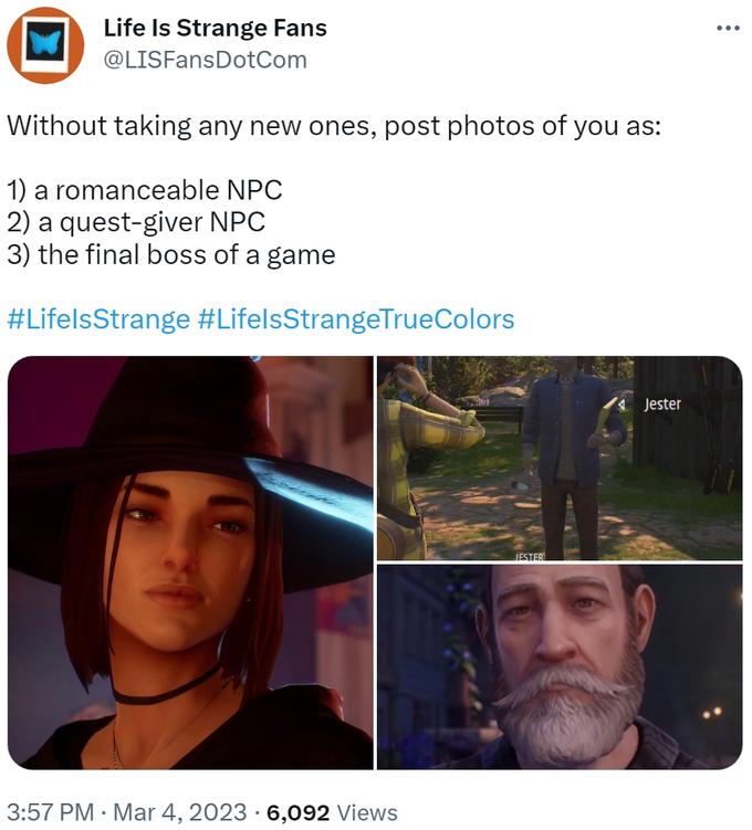 Life Is Strange Fans @LISFansDotCom Without taking any new ones, post photos of you as: 1) a romanceable NPC 2) a quest-giver NPC 3) the final boss of a game #LifelsStrange #LifelsStrangeTrueColors 3:57 PM Mar 4, 2023 6,092 Views JESTER Jester