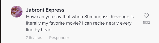 Jabroni Express How can you say that when Shmunguss' Revenge is literally my favorite movie? I can recite nearly every line by heart 21h atrás Responder 1832