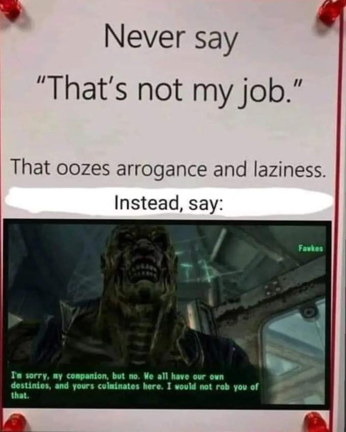 Never say "That's not my job." That oozes arrogance and laziness. Instead, say: I'm sorry, my companion, but no. We all have our own destinies, and yours culminates here. I would not rob you of that. Favkes